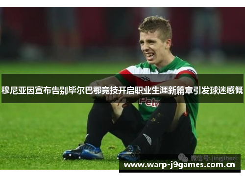 穆尼亚因宣布告别毕尔巴鄂竞技开启职业生涯新篇章引发球迷感慨 穆尼亚因宣布告别毕尔巴鄂竞技开启职业生涯新篇章引发球迷感慨